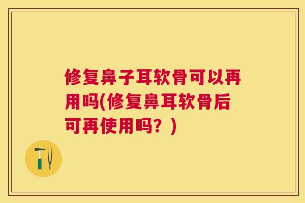修复鼻子耳软骨可以再用吗(修复鼻耳软骨后可再使用吗？)