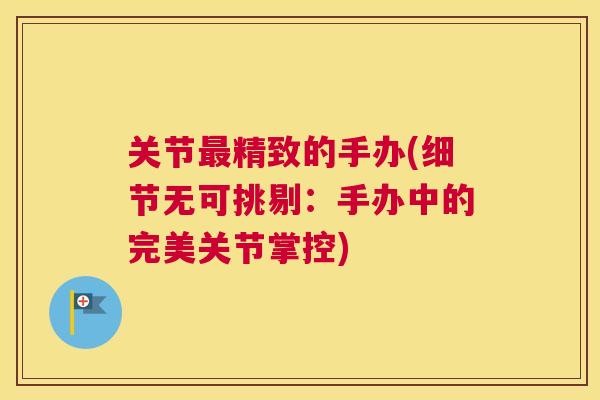 关节最精致的手办(细节无可挑剔：手办中的完美关节掌控)