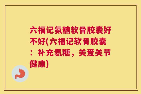 六福记氨糖软骨胶囊好不好(六福记软骨胶囊：补充氨糖，关爱关节健康)