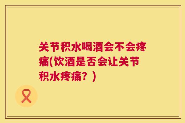 关节积水喝酒会不会疼痛(饮酒是否会让关节积水疼痛？)
