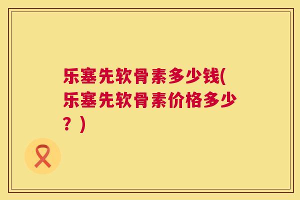 乐塞先软骨素多少钱(乐塞先软骨素价格多少？)
