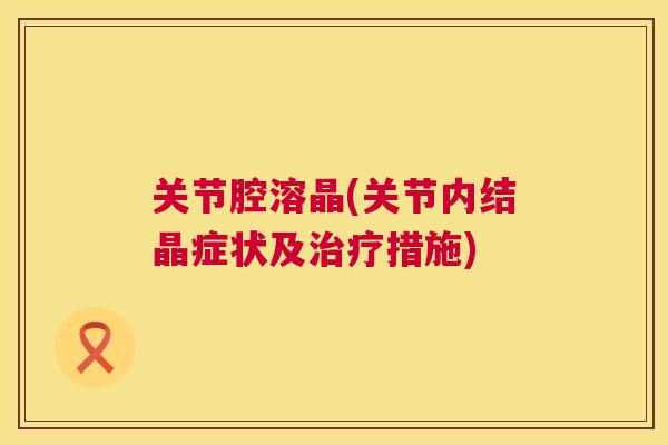 关节腔溶晶(关节内结晶症状及治疗措施)