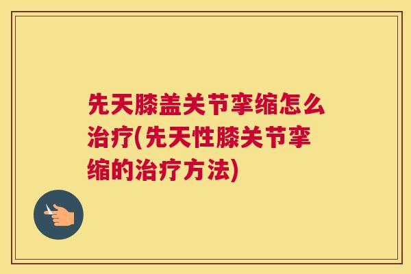 先天膝盖关节挛缩怎么治疗(先天性膝关节挛缩的治疗方法)