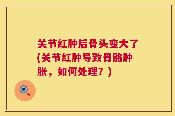 关节红肿后骨头变大了(关节红肿导致骨骼肿胀，如何处理？)