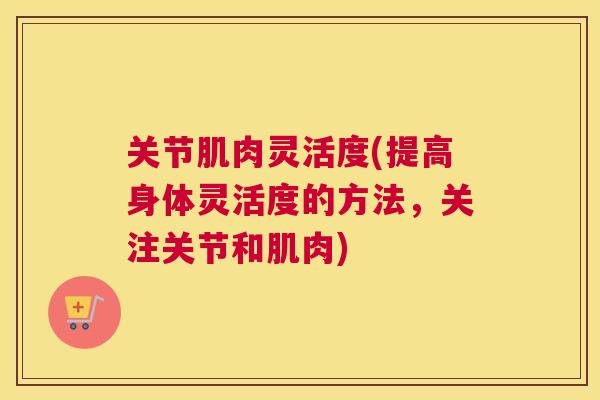关节肌肉灵活度(提高身体灵活度的方法，关注关节和肌肉)