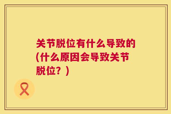 关节脱位有什么导致的(什么原因会导致关节脱位？)