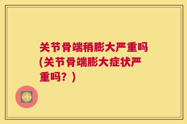 关节骨端稍膨大严重吗(关节骨端膨大症状严重吗？)