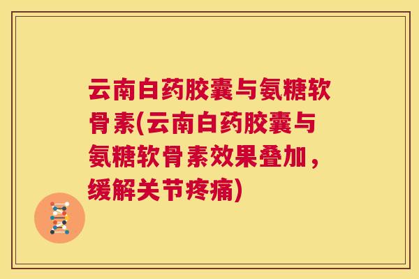 云南白药胶囊与氨糖软骨素(云南白药胶囊与氨糖软骨素效果叠加，缓解关节)
