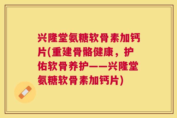 兴隆堂氨糖软骨素加钙片(重建骨骼健康，护佑软骨养护——兴隆堂氨糖软骨素加钙片)
