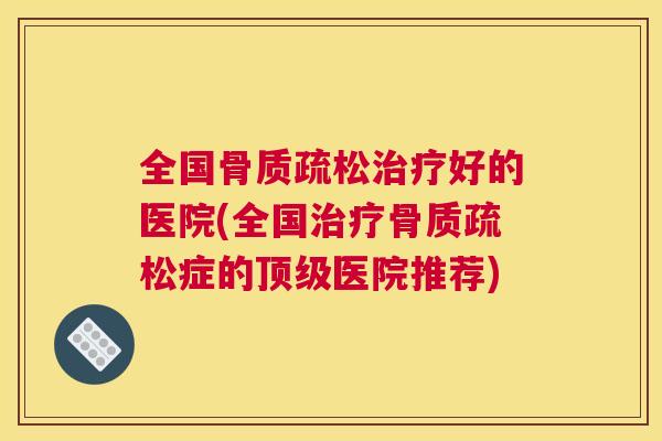 全国骨质疏松治疗好的医院(全国治疗骨质疏松症的顶级医院推荐)
