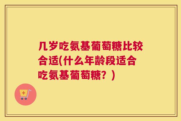 几岁吃氨基葡萄糖比较合适(什么年龄段适合吃氨基葡萄糖？)