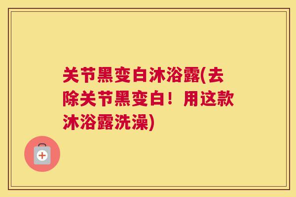 关节黑变白沐浴露(去除关节黑变白！用这款沐浴露洗澡)