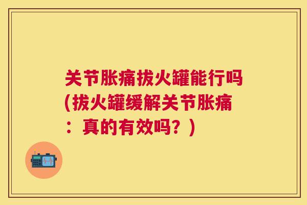 关节胀痛拔火罐能行吗(拔火罐缓解关节胀痛：真的有效吗？)