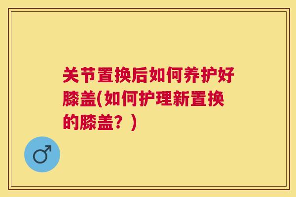 关节置换后如何养护好膝盖(如何护理新置换的膝盖？)