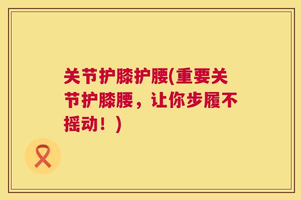 关节护膝护腰(重要关节护膝腰,让你步履不摇动!) 关节护膝护腰(重要关节护膝腰,让你步履不摇动!)