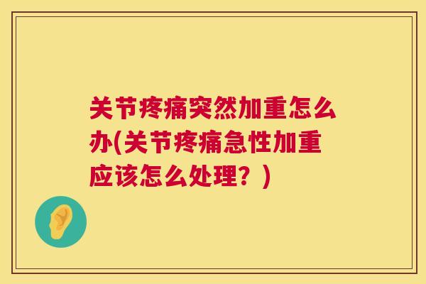 关节疼痛突然加重怎么办(关节疼痛急性加重应该怎么处理？)