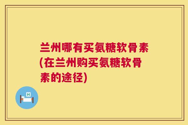 兰州哪有买氨糖软骨素(在兰州购买氨糖软骨素的途径)