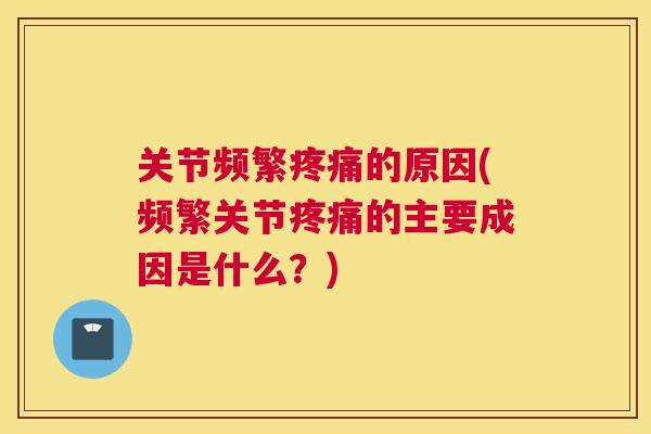 关节频繁疼痛的原因(频繁关节疼痛的主要成因是什么？)