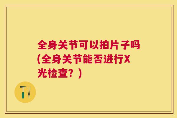 全身关节可以拍片子吗(全身关节能否进行X光检查？)