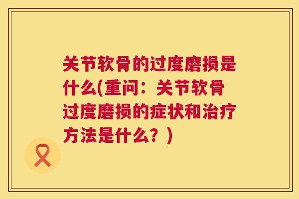 关节软骨的过度磨损是什么(重问：关节软骨过度磨损的症状和治疗方法是什么？)