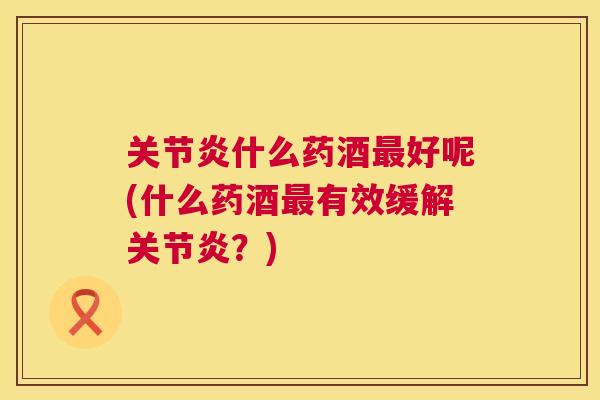 关节炎什么药酒最好呢(什么药酒最有效缓解关节炎？)
