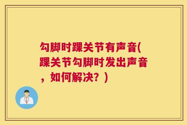 勾脚时踝关节有声音(踝关节勾脚时发出声音，如何解决？)