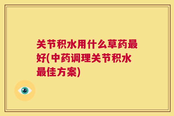 关节积水用什么草药最好(中药调理关节积水最佳方案)