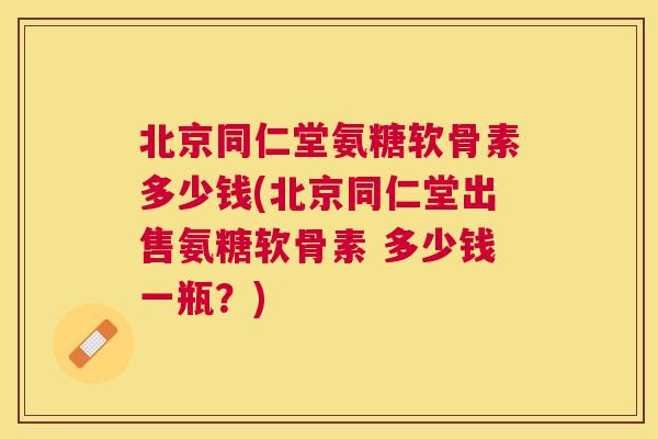 北京同仁堂氨糖软骨素多少钱(北京同仁堂出售氨糖软骨素 多少钱一瓶？)