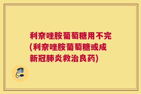利奈唑胺葡萄糖用不完(利奈唑胺葡萄糖或成新冠肺炎救治良药)