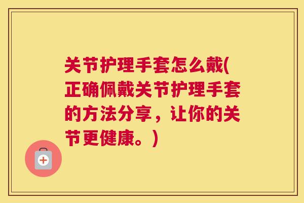 关节护理手套怎么戴(正确佩戴关节护理手套的方法分享，让你的关节更健康。)