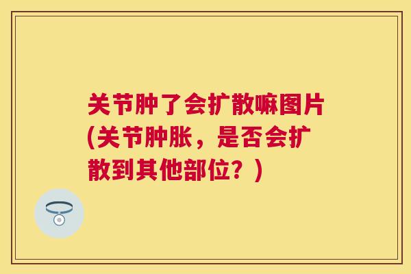 关节肿了会扩散嘛图片(关节肿胀，是否会扩散到其他部位？)