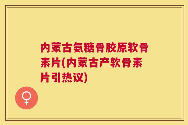 内蒙古氨糖骨胶原软骨素片(内蒙古产软骨素片引热议)