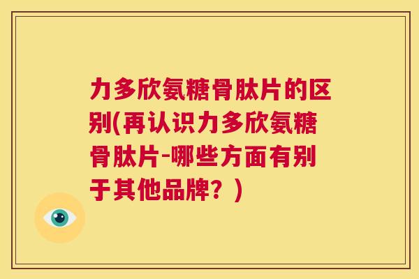 力多欣氨糖骨肽片的区别(再认识力多欣氨糖骨肽片-哪些方面有别于其他品牌？)