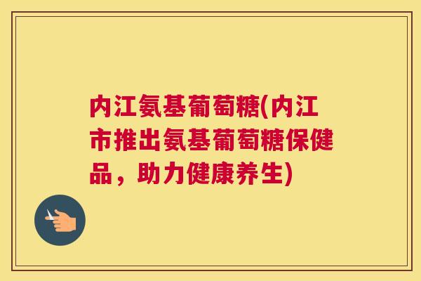 内江氨基葡萄糖(内江市推出氨基葡萄糖保健品，助力健康养生)