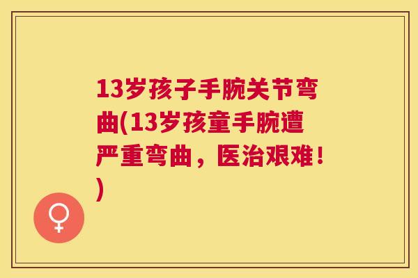 13岁孩子手腕关节弯曲(13岁孩童手腕遭严重弯曲，医治艰难！)