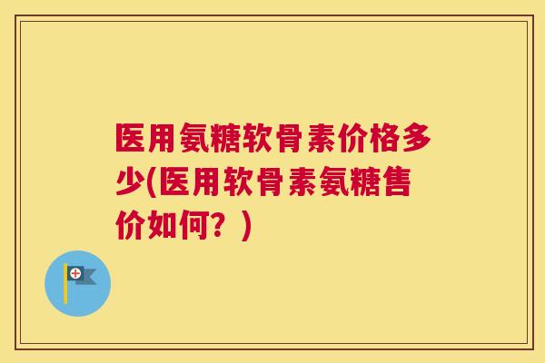 医用氨糖软骨素价格多少(医用软骨素氨糖售价如何？)