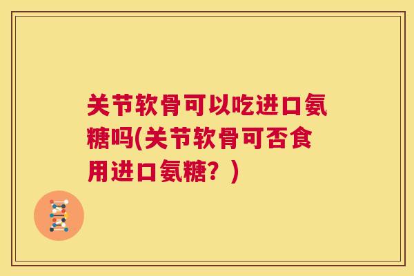 关节软骨可以吃进口氨糖吗(关节软骨可否食用进口氨糖?)