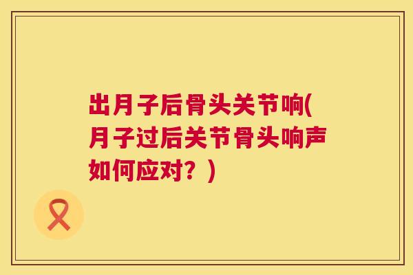 出月子后骨头关节响(月子过后关节骨头响声如何应对？)