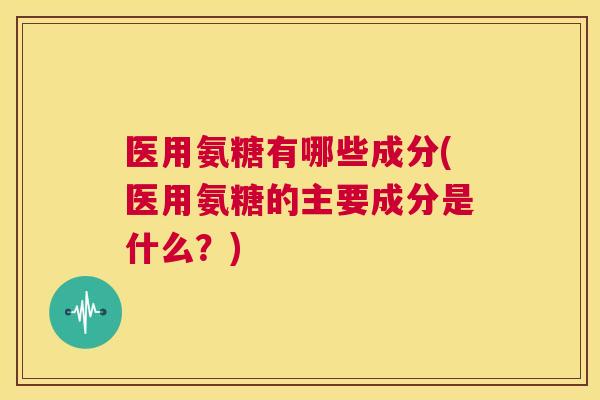 医用氨糖有哪些成分(医用氨糖的主要成分是什么？)