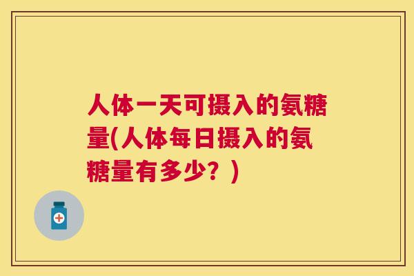 人体一天可摄入的氨糖量(人体每日摄入的氨糖量有多少？)