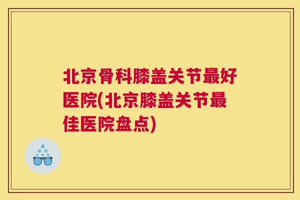 北京骨科膝盖关节最好医院(北京膝盖关节最佳医院盘点)