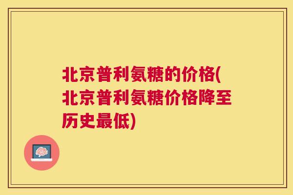 北京普利氨糖的价格(北京普利氨糖价格降至历史最低)