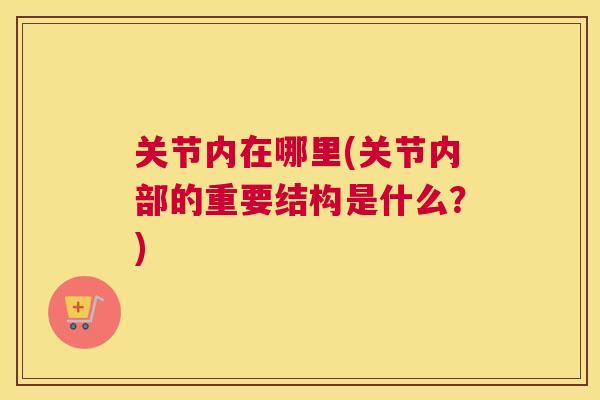 关节内在哪里(关节内部的重要结构是什么？)