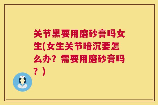 关节黑要用磨砂膏吗女生(女生关节暗沉要怎么办？需要用磨砂膏吗？)