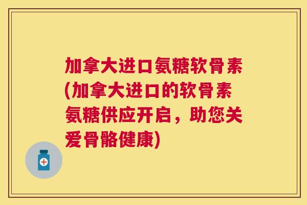 加拿大进口氨糖软骨素(加拿大进口的软骨素氨糖供应开启，助您关爱骨骼健康)
