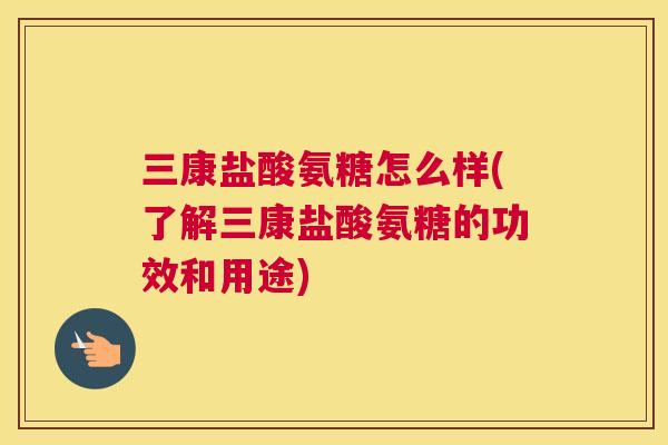 三康盐酸氨糖怎么样(了解三康盐酸氨糖的功效和用途)