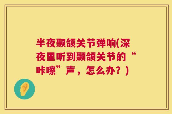 半夜颞颌关节弹响(深夜里听到颞颌关节的“咔嚓”声，怎么办？)