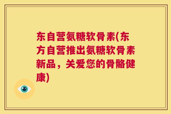 东自营氨糖软骨素(东方自营推出氨糖软骨素新品，关爱您的骨骼健康)