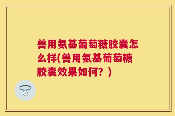 兽用氨基葡萄糖胶囊怎么样(兽用氨基葡萄糖胶囊效果如何？)