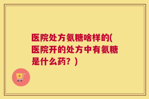 医院处方氨糖啥样的(医院开的处方中有氨糖是什么药？)